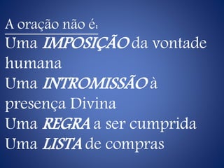 A oração não é:
Uma IMPOSIÇÃO da vontade
humana
Uma INTROMISSÃO à
presença Divina
Uma REGRA a ser cumprida
Uma LISTA de compras
 