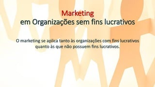 Marketing
em Organizações sem fins lucrativos
O marketing se aplica tanto às organizações com fins lucrativos
quanto às que não possuem fins lucrativos.
 
