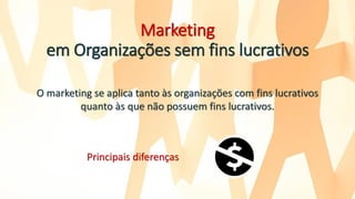 Marketing
em Organizações sem fins lucrativos
O marketing se aplica tanto às organizações com fins lucrativos
quanto às que não possuem fins lucrativos.
Principais diferenças
 
