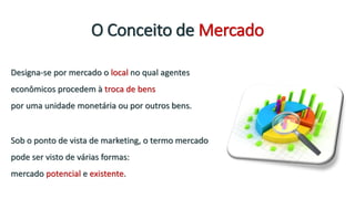 O Conceito de Mercado
Designa-se por mercado o local no qual agentes
econômicos procedem à troca de bens
por uma unidade monetária ou por outros bens.
Sob o ponto de vista de marketing, o termo mercado
pode ser visto de várias formas:
mercado potencial e existente.
 