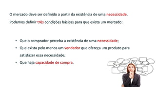 O mercado deve ser definido a partir da existência de uma necessidade.
Podemos definir três condições básicas para que exista um mercado:
• Que o comprador perceba a existência de uma necessidade;
• Que exista pelo menos um vendedor que ofereça um produto para
satisfazer essa necessidade;
• Que haja capacidade de compra.
 