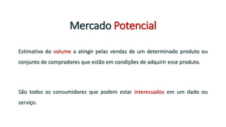 Mercado Potencial
Estimativa do volume a atingir pelas vendas de um determinado produto ou
conjunto de compradores que estão em condições de adquirir esse produto.
São todos os consumidores que podem estar interessados em um dado ou
serviço.
 