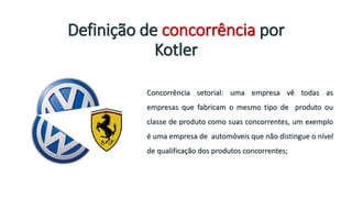 Definição de concorrência por
Kotler
Concorrência setorial: uma empresa vê todas as
empresas que fabricam o mesmo tipo de produto ou
classe de produto como suas concorrentes, um exemplo
é uma empresa de automóveis que não distingue o nível
de qualificação dos produtos concorrentes;
 