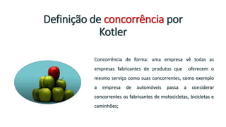 Definição de concorrência por
Kotler
Concorrência de forma: uma empresa vê todas as
empresas fabricantes de produtos que oferecem o
mesmo serviço como suas concorrentes, como exemplo
a empresa de automóveis passa a considerar
concorrentes os fabricantes de motocicletas, bicicletas e
caminhões;
 