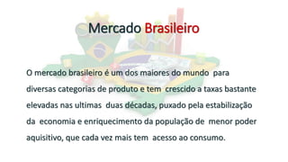 Mercado Brasileiro
O mercado brasileiro é um dos maiores do mundo para
diversas categorias de produto e tem crescido a taxas bastante
elevadas nas ultimas duas décadas, puxado pela estabilização
da economia e enriquecimento da população de menor poder
aquisitivo, que cada vez mais tem acesso ao consumo.
 