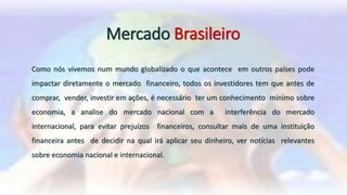 Mercado Brasileiro
Como nós vivemos num mundo globalizado o que acontece em outros países pode
impactar diretamente o mercado financeiro, todos os investidores tem que antes de
comprar, vender, investir em ações, é necessário ter um conhecimento mínimo sobre
economia, a analise do mercado nacional com a interferência do mercado
internacional, para evitar prejuízos financeiros, consultar mais de uma instituição
financeira antes de decidir na qual irá aplicar seu dinheiro, ver notícias relevantes
sobre economia nacional e internacional.
 