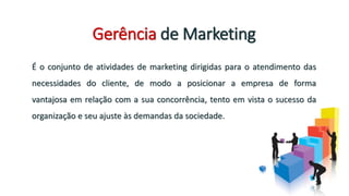 Gerência de Marketing
É o conjunto de atividades de marketing dirigidas para o atendimento das
necessidades do cliente, de modo a posicionar a empresa de forma
vantajosa em relação com a sua concorrência, tento em vista o sucesso da
organização e seu ajuste às demandas da sociedade.
 