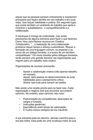 requer que as pessoas pensem criticamente e incorporem
processos que façam sentido em seu trabalho e em suas
vidas. Isso requer habilidade e prática. Em segundo lugar,
que exista também um ambiente de trabalho que apóie e
incentive o autodidatismo, o compartilhamento e a
colaboração.

A hierarquia é inimiga da criatividade, mas ainda
precisamos de alguma estrutura para fazer o que fazemos.
Como Vera John-Steiner escreve em Creative
Collaboration, "... a realização de uma colaboração
produtiva requer tempo e esforço sustentáveis. Requer a
formação de uma linguagem comum, os prazeres e os
riscos de um diálogo honesto, e a busca de um território
compartilhado." Os riscos trazidos pelos diálogos honestos
serão sempre uma grande barreira nas organizações que
migram para um trabalho mais criativo.

Organizações de sucesso precisarão:

   ·   Apoiar a colaboração criativa (não apenas trabalho
       em equipe);
   ·   Apoiar cada pessoa no desenvolvimento de suas
       habilidades para o pensamento crítico;
   ·   Alinhar isso tudo para cumprir as tarefas.

Não existe uma receita pronta para se fazer isso. Cada
organização e negócio terá que encontrar seu próprio
caminho. No entanto, esse caminho não inclui:

   •   Padronização de competências; descrições de
       cargos e funções;
   •   Instruções genéricas;
   •   Equivalência entre tempo de valorização;
   •   E muitos outros vestígios da era industrial.


A era industrial está em declínio, abrindo caminho para a
era das redes. Esta pode ser uma mudança maior do que
 