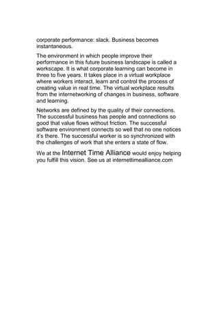 corporate performance: slack. Business becomes
instantaneous.
The environment in which people improve their
performance in this future business landscape is called a
workscape. It is what corporate learning can become in
three to five years. It takes place in a virtual workplace
where workers interact, learn and control the process of
creating value in real time. The virtual workplace results
from the internetworking of changes in business, software
and learning.
Networks are defined by the quality of their connections.
The successful business has people and connections so
good that value flows without friction. The successful
software environment connects so well that no one notices
it‘s there. The successful worker is so synchronized with
the challenges of work that she enters a state of flow.
We at the Internet Time Alliance would enjoy helping
you fulfill this vision. See us at internettimealliance.com
 