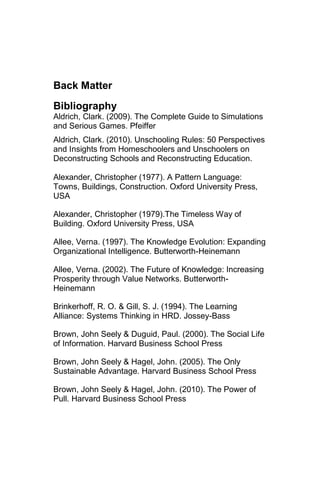 Back Matter
Bibliography
Aldrich, Clark. (2009). The Complete Guide to Simulations
and Serious Games. Pfeiffer
Aldrich, Clark. (2010). Unschooling Rules: 50 Perspectives
and Insights from Homeschoolers and Unschoolers on
Deconstructing Schools and Reconstructing Education.

Alexander, Christopher (1977). A Pattern Language:
Towns, Buildings, Construction. Oxford University Press,
USA

Alexander, Christopher (1979).The Timeless Way of
Building. Oxford University Press, USA

Allee, Verna. (1997). The Knowledge Evolution: Expanding
Organizational Intelligence. Butterworth-Heinemann

Allee, Verna. (2002). The Future of Knowledge: Increasing
Prosperity through Value Networks. Butterworth-
Heinemann

Brinkerhoff, R. O. & Gill, S. J. (1994). The Learning
Alliance: Systems Thinking in HRD. Jossey-Bass

Brown, John Seely & Duguid, Paul. (2000). The Social Life
of Information. Harvard Business School Press

Brown, John Seely & Hagel, John. (2005). The Only
Sustainable Advantage. Harvard Business School Press

Brown, John Seely & Hagel, John. (2010). The Power of
Pull. Harvard Business School Press
 