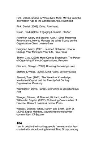 Pink, Daniel. (2005). A Whole New Mind: Moving from the
Information Age to the Conceptual Age. Riverhead

Pink, Daniel (2009). Drive. Riverhead.

Quinn, Clark (2005). Engaging Learners. Pfeiffer.

Rummler, Geary and Brache, Alan. (1995). Improving
Performance, How to Manage the White Space on the
Organization Chart. Jossey-Bass

Seligman, Marty. (1991). Learned Optimism: How to
Change Your Mind and Your Life. Free Press

Shirky, Clay. (2009). Here Comes Everybody: The Power
of Organizing Without Organizations. Penguin

Siemens, George. (2006). Knowing Knowledge. web

Stafford & Weiss. (2005). Mind Hacks. O‘Reilly Media

Stewart, Tom. (2003). The Wealth of Knowledge:
Intellectual Capital and the Twenty-first Century
Organization. Currency

Weinberger, David. (2008). Everything is Miscellaneous.
Holt

Wenger, Etienne; McDermott, Richard; and Snyder,
William M. Snyder. (2002). Cultivating Communities of
Practice. Harvard Business School Press

Wenger, Etienne; White, Nancy; and Smith, John D.
(2009). Digital Habitats, stewarding technology for
communities. CPSquare.


104
I am in debt to the inspiring people I‘ve met and at least
chatted with since forming Internet Time Group, among
 