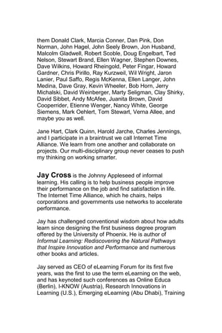 them Donald Clark, Marcia Conner, Dan Pink, Don
Norman, John Hagel, John Seely Brown, Jon Husband,
Malcolm Gladwell, Robert Scoble, Doug Engelbart, Ted
Nelson, Stewart Brand, Ellen Wagner, Stephen Downes,
Dave Wilkins, Howard Rheingold, Peter Fingar, Howard
Gardner, Chris Pirillo, Ray Kurzweil, Wil Wright, Jaron
Lanier, Paul Saffo, Regis McKenna, Ellen Langer, John
Medina, Dave Gray, Kevin Wheeler, Bob Horn, Jerry
Michalski, David Weinberger, Marty Seligman, Clay Shirky,
David Sibbet, Andy McAfee, Juanita Brown, David
Cooperrider, Etienne Wenger, Nancy White, George
Siemens, Mark Oehlert, Tom Stewart, Verna Allee, and
maybe you as well.

Jane Hart, Clark Quinn, Harold Jarche, Charles Jennings,
and I participate in a braintrust we call Internet Time
Alliance. We learn from one another and collaborate on
projects. Our multi-disciplinary group never ceases to push
my thinking on working smarter.


Jay Cross is the Johnny Appleseed of informal
learning. His calling is to help business people improve
their performance on the job and find satisfaction in life.
The Internet Time Alliance, which he chairs, helps
corporations and governments use networks to accelerate
performance.

Jay has challenged conventional wisdom about how adults
learn since designing the first business degree program
offered by the University of Phoenix. He is author of
Informal Learning: Rediscovering the Natural Pathways
that Inspire Innovation and Performance and numerous
other books and articles.

Jay served as CEO of eLearning Forum for its first five
years, was the first to use the term eLearning on the web,
and has keynoted such conferences as Online Educa
(Berlin), I-KNOW (Austria), Research Innovations in
Learning (U.S.), Emerging eLearning (Abu Dhabi), Training
 