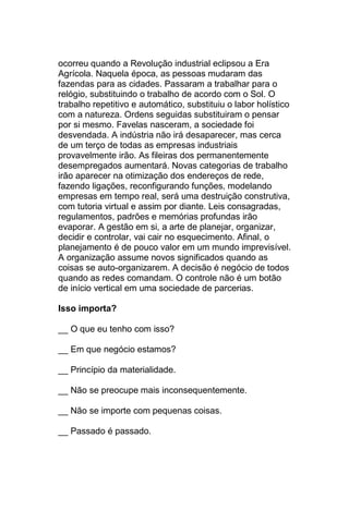 ocorreu quando a Revolução industrial eclipsou a Era
Agrícola. Naquela época, as pessoas mudaram das
fazendas para as cidades. Passaram a trabalhar para o
relógio, substituindo o trabalho de acordo com o Sol. O
trabalho repetitivo e automático, substituiu o labor holístico
com a natureza. Ordens seguidas substituiram o pensar
por si mesmo. Favelas nasceram, a sociedade foi
desvendada. A indústria não irá desaparecer, mas cerca
de um terço de todas as empresas industriais
provavelmente irão. As fileiras dos permanentemente
desempregados aumentará. Novas categorias de trabalho
irão aparecer na otimização dos endereços de rede,
fazendo ligações, reconfigurando funções, modelando
empresas em tempo real, será uma destruição construtiva,
com tutoria virtual e assim por diante. Leis consagradas,
regulamentos, padrões e memórias profundas irão
evaporar. A gestão em si, a arte de planejar, organizar,
decidir e controlar, vai cair no esquecimento. Afinal, o
planejamento é de pouco valor em um mundo imprevisível.
A organização assume novos significados quando as
coisas se auto-organizarem. A decisão é negócio de todos
quando as redes comandam. O controle não é um botão
de início vertical em uma sociedade de parcerias.

Isso importa?

__ O que eu tenho com isso?

__ Em que negócio estamos?

__ Princípio da materialidade.

__ Não se preocupe mais inconsequentemente.

__ Não se importe com pequenas coisas.

__ Passado é passado.
 