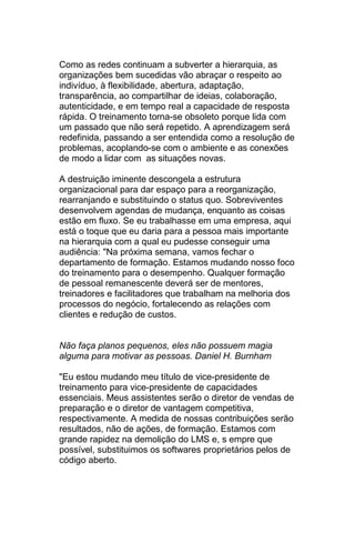 Como as redes continuam a subverter a hierarquia, as
organizações bem sucedidas vão abraçar o respeito ao
indivíduo, à flexibilidade, abertura, adaptação,
transparência, ao compartilhar de ideias, colaboração,
autenticidade, e em tempo real a capacidade de resposta
rápida. O treinamento torna-se obsoleto porque lida com
um passado que não será repetido. A aprendizagem será
redefinida, passando a ser entendida como a resolução de
problemas, acoplando-se com o ambiente e as conexões
de modo a lidar com as situações novas.

A destruição iminente descongela a estrutura
organizacional para dar espaço para a reorganização,
rearranjando e substituindo o status quo. Sobreviventes
desenvolvem agendas de mudança, enquanto as coisas
estão em fluxo. Se eu trabalhasse em uma empresa, aqui
está o toque que eu daria para a pessoa mais importante
na hierarquia com a qual eu pudesse conseguir uma
audiência: "Na próxima semana, vamos fechar o
departamento de formação. Estamos mudando nosso foco
do treinamento para o desempenho. Qualquer formação
de pessoal remanescente deverá ser de mentores,
treinadores e facilitadores que trabalham na melhoria dos
processos do negócio, fortalecendo as relações com
clientes e redução de custos.


Não faça planos pequenos, eles não possuem magia
alguma para motivar as pessoas. Daniel H. Burnham

"Eu estou mudando meu título de vice-presidente de
treinamento para vice-presidente de capacidades
essenciais. Meus assistentes serão o diretor de vendas de
preparação e o diretor de vantagem competitiva,
respectivamente. A medida de nossas contribuições serão
resultados, não de ações, de formação. Estamos com
grande rapidez na demolição do LMS e, s empre que
possível, substituimos os softwares proprietários pelos de
código aberto.
 