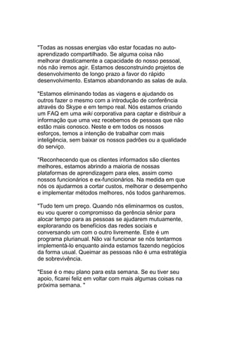 "Todas as nossas energias vão estar focadas no auto-
aprendizado compartilhado. Se alguma coisa não
melhorar drasticamente a capacidade do nosso pessoal,
nós não iremos agir. Estamos desconstruindo projetos de
desenvolvimento de longo prazo a favor do rápido
desenvolvimento. Estamos abandonando as salas de aula.

"Estamos eliminando todas as viagens e ajudando os
outros fazer o mesmo com a introdução de conferência
através do Skype e em tempo real. Nós estamos criando
um FAQ em uma wiki corporativa para captar e distribuir a
informação que uma vez recebemos de pessoas que não
estão mais conosco. Neste e em todos os nossos
esforços, temos a intenção de trabalhar com mais
inteligência, sem baixar os nossos padrões ou a qualidade
do serviço.

"Reconhecendo que os clientes informados são clientes
melhores, estamos abrindo a maioria de nossas
plataformas de aprendizagem para eles, assim como
nossos funcionários e ex-funcionários. Na medida em que
nós os ajudarmos a cortar custos, melhorar o desempenho
e implementar métodos melhores, nós todos ganharemos.

"Tudo tem um preço. Quando nós eliminarmos os custos,
eu vou querer o compromisso da gerência sênior para
alocar tempo para as pessoas se ajudarem mutuamente,
explorarando os benefícios das redes sociais e
conversando um com o outro livremente. Este é um
programa plurianual. Não vai funcionar se nós tentarmos
implementá-lo enquanto ainda estamos fazendo negócios
da forma usual. Queimar as pessoas não é uma estratégia
de sobrevivência.

"Esse é o meu plano para esta semana. Se eu tiver seu
apoio, ficarei feliz em voltar com mais algumas coisas na
próxima semana. "
 