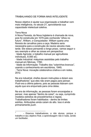 TRABALHANDO DE FORMA MAIS INTELIGENTE

Nosso objetivo é ajudar sua organização a trabalhar com
mais inteligência, no século 21, aproveitando sua
capacidade intelectual coletiva.

Terra Nova
A Nova Floresta, da Nova Inglaterra é chamada de nova,
pois foi construída em 1079 pelo conhecido ―olhos no
futuro‖, William, o Conquistador. William queria uma
floresta de carvalhos para a caça. Madeira seria
necessária para a construção de navios séculos mais
tarde. Ele estava pensando a longo prazo, vamos seguir o
seu exemplo e olhar as coisas em perspectiva:
· Idade Agrícola: o trabalho manual por agricultores
individuais, 8.000 aC;
· Idade Industrial: máquinas assistidas pelo trabalho
manual em fábricas, 1760;
· Idade da Informação: Trabalho dos ―colarinhos brancos‖,
usando o conhecimento em escritórios, 1949;
· Terra Nova: inovação colaborativa criativa e em redes,
2012.

Na era industrial, chefes davam instruções e diziam aos
trabalhadores1 que eles não eram pagos para pensar.
Push era a última palavra, pois as pessoas lidavam com
aquilo que era empurrado para cima delas.

Na era da informação, as pessoas foram encorajadas a
pensar, mas apenas "dentro da caixa", ou seja, cumprindo
modelos estreitos de procedimentos e regras.
Trabalhadores foram habilitados - dentro de limites
estritos. Atribuições ainda caíam do alto. Isso é ainda
primariamente push.


1
          - Dizemos trabalhadores, e não alunos, porque o
trabalho é seu objetivo final, a aprendizagem não é nada, senão
um facilitador.
 