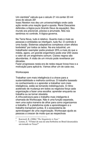Um cientista4 calcula que o século 21 irá conter 20 mil
anos do século 20!
Isaac Newton nos deu um universo/relógio onde cada
ação rende uma reação igual e oposta. René Descartes
defendeu a lógica pura (tirando Deus da equação). Seu
mundo era previsível, preciso e arrumado. Nós nos
sentimos no controle. A lógica governa.

Na Terra Nova, tudo é relativo. Quanto mais e mais as
pessoas e entidades se interligam, tudo flui. O controle é
uma ilusão. Sistemas adaptativos complexos criam efeitos
borboleta5 por todos os lados. Na era industrial, um
trabalhador exemplar podia produzir 25% a mais do que a
média, agora, um grande engenheiro pode criar 200 vezes
o valor de um engenheiro comum. Cisnes negros são
abundantes. A visão de um minuto pode reverberar por
décadas.
Fazer progressos nesta era de redes requer know-how e a
motivação para aplicá-lo. Vamos olhar um de cada vez.

Workscapes

Trabalhar com mais inteligência é a chave para a
sustentabilidade e melhoria contínua. O trabalho baseado
no conhecimento e o aprender a trabalhar com mais
inteligência, estão se tornando indistinguíveis. O ritmo
acelerado de mudança em todos os negócios força cada
organização a fazer uma escolha: aprender enquanto se
trabalha ou se tornar obsoleta.
A infra-estrutura para o trabalho mais inteligente é
chamada de Workscape. Não é uma função separada,
nem uma outra maneira de olhar para como organizamos
o trabalho. É a plataforma onde a aprendizagem e o
trabalho transpiram juntos. É o ecossistema de
aprendizagem de uma organização. Workscape ajuda as
pessoas a crescer de modo que as respectivas
4
    Kurzweil, R. (2006) “The Singularity is Near”
5
    Lorenz, E. "O bater de asas de uma borboleta no Brasil desencadeia
    um tornado no Texas?"
 