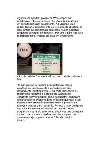 organizações podem prosperar. Workscapes são
penetrantes. Eles certamente não são apresentados em
um departamento de treinamento. Na verdade, eles
podem tornar o departamento de treinamento obsoleto. O
estilo antigo de treinamento enfureceu muitos gestores,
porque foi separado do trabalho. ―Por que a Sally não está
no trabalho hoje? Porque ela está em treinamento.‖




Não, não, não – O aprendizado está no trabalho, não fora
dele.

Ele não precisa ser assim, principalmente porque
trabalhos de conhecimento e aprendizagem são
praticamente indistinguíveis. Uma parte importante do
treinamento moderno é o projeto de Workscape.
Designers de Workscapes, como paisagistas, começam
com o ambiente existente. Eles avaliam o que está dado,
imaginam um arranjo mais harmonioso, e prescrevem
adições e ajustes para realizá-lo. Por outro lado, designers
instrucionais estão acostumados a construir novos
programas a partir do zero, como arquitetos que começam
por derrubar árvores e nivelando contornos para que
possam planejar a partir de uma folha de papel em
branco.
 
