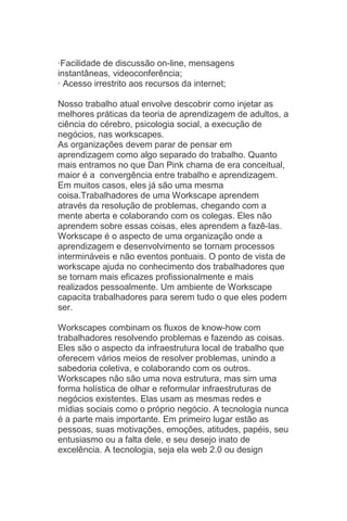 ·Facilidade de discussão on-line, mensagens
instantâneas, videoconferência;
· Acesso irrestrito aos recursos da internet;

Nosso trabalho atual envolve descobrir como injetar as
melhores práticas da teoria de aprendizagem de adultos, a
ciência do cérebro, psicologia social, a execução de
negócios, nas workscapes.
As organizações devem parar de pensar em
aprendizagem como algo separado do trabalho. Quanto
mais entramos no que Dan Pink chama de era conceitual,
maior é a convergência entre trabalho e aprendizagem.
Em muitos casos, eles já são uma mesma
coisa.Trabalhadores de uma Workscape aprendem
através da resolução de problemas, chegando com a
mente aberta e colaborando com os colegas. Eles não
aprendem sobre essas coisas, eles aprendem a fazê-las.
Workscape é o aspecto de uma organização onde a
aprendizagem e desenvolvimento se tornam processos
intermináveis e não eventos pontuais. O ponto de vista de
workscape ajuda no conhecimento dos trabalhadores que
se tornam mais eficazes profissionalmente e mais
realizados pessoalmente. Um ambiente de Workscape
capacita trabalhadores para serem tudo o que eles podem
ser.

Workscapes combinam os fluxos de know-how com
trabalhadores resolvendo problemas e fazendo as coisas.
Eles são o aspecto da infraestrutura local de trabalho que
oferecem vários meios de resolver problemas, unindo a
sabedoria coletiva, e colaborando com os outros.
Workscapes não são uma nova estrutura, mas sim uma
forma holística de olhar e reformular infraestruturas de
negócios existentes. Elas usam as mesmas redes e
mídias sociais como o próprio negócio. A tecnologia nunca
é a parte mais importante. Em primeiro lugar estão as
pessoas, suas motivações, emoções, atitudes, papéis, seu
entusiasmo ou a falta dele, e seu desejo inato de
excelência. A tecnologia, seja ela web 2.0 ou design
 