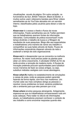 visualizações anuais da página. Em outra variação, os
funcionários da Sun, British Telecom, Black & Decker, e
muitos outros usam videocams baratas para filmar vídeos
semelhantes ao do YouTube alocados em um servidor
interno; classificados pelos usuários para deixar a nata no
topo.

Know-now é o acesso a feeds e fluxos de novas
informações. Feeds semelhantes aos do Twitter permitem
que os trabalhadores assinem fontes de informação
relevantes. Comunidades de prática economizam muito
tempo dividindo o trabalho de busca e a filtragem de
resultados de suas pesquisas. Blogs dão aos especialistas
e trabalhadores uma maneira de narrar seu trabalho e
compartilhar as suas lições através de feeds. Fluxos de
informações corporativas disparam através da rede e
aceleram o tempo de ciclo organizacional.

Know-not é o desaprender que se concentra na melhoria
contínua. Às vezes você precisa podar as plantas para
obter um ótimo crescimento. A atividade CIGNA do fim da
tarde envolve a remoção de madeira morta. A Equipe de
Inovação pretende procurar oportunidades para substituir
novas maneiras de fazer as coisas antigas, ou seja,
substituir métodos vestigiais com novas abordagens.

Know what-ifs implica no estabelecimento de simulações
e caixas de areia, onde as pessoas podem aprender
fazendo de forma rápida, com foco nos modismos. Um
mundo cada vez mais complexo obriga as pessoas a
resolver novos problemas no local; cenários problemas
são o ambiente para que eles pensem por si só.

Know where envolve pesquisa abrangente. Antigamente,
esperava-se que os trabalhadores armazenassem tudo em
suas cabeças. Para nadar no dilúvio de informações
atuais, os trabalhadores precisam conhecer o contexto de
seu trabalho e como encontrar respostas quando eles
 