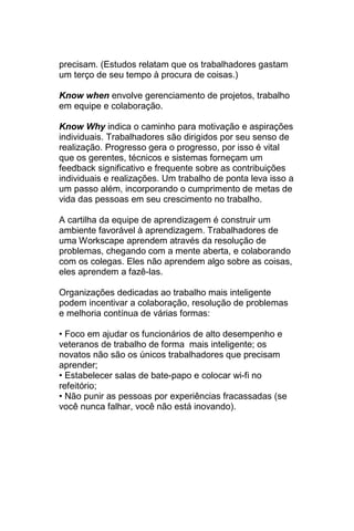precisam. (Estudos relatam que os trabalhadores gastam
um terço de seu tempo à procura de coisas.)

Know when envolve gerenciamento de projetos, trabalho
em equipe e colaboração.

Know Why indica o caminho para motivação e aspirações
individuais. Trabalhadores são dirigidos por seu senso de
realização. Progresso gera o progresso, por isso é vital
que os gerentes, técnicos e sistemas forneçam um
feedback significativo e frequente sobre as contribuições
individuais e realizações. Um trabalho de ponta leva isso a
um passo além, incorporando o cumprimento de metas de
vida das pessoas em seu crescimento no trabalho.

A cartilha da equipe de aprendizagem é construir um
ambiente favorável à aprendizagem. Trabalhadores de
uma Workscape aprendem através da resolução de
problemas, chegando com a mente aberta, e colaborando
com os colegas. Eles não aprendem algo sobre as coisas,
eles aprendem a fazê-las.

Organizações dedicadas ao trabalho mais inteligente
podem incentivar a colaboração, resolução de problemas
e melhoria contínua de várias formas:

• Foco em ajudar os funcionários de alto desempenho e
veteranos de trabalho de forma mais inteligente; os
novatos não são os únicos trabalhadores que precisam
aprender;
• Estabelecer salas de bate-papo e colocar wi-fi no
refeitório;
• Não punir as pessoas por experiências fracassadas (se
você nunca falhar, você não está inovando).
 