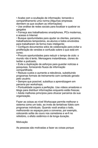 • Acabe com a ocultação de informação; tornando o
compartilhamento uma norma (Algumas empresas
demitem os que ocultam as informações)
• Use análise de redes sociais para localizar e quebrar os
gargalos
• Forneça aos trabalhadores smartphones, PCs modernos,
e acesso à Internet
• Busque oportunidades para ajudar os clientes, parceiros,
trabalhadores temporários, ex-alunos e todos envolvidos
para trabalharem de forma mais inteligente;
• Configure documentos wikis de colaboração para evitar a
proliferação de versões e confusão sobre o que está em
curso;
• Procure oportunidades para reduzir o tempo de ciclo: o
mundo não é lento. Mensagens instantâneas, clones do
twitter e podcasts;
• Evite a duplicação de esforços para guardar notícias e
pesquisas, fornecendo fluxos de informação
compartilhada;
• Reduza custos e aumente a relevância, substituindo
programas formais de treinamento com conteúdo gerado
pelo usuário;
• Sempre que possível, substitua a aprendizagem em
parceria por workshops;
• Pontualidade supera a perfeição. Use vídeos amadores e
blogs para distribuir informações enquanto estão frescas;
• Adote melhores princípios para ofuscar parceiros da sua
organização.

Fazer as coisas ao nível Workscape permite melhorar o
sistema como um todo, ao invés de tentatívas fúteis com
programas individuais. Quando você analiza o todo,
melhorando os espaços para a conversa, por exemplo,
colocando sofás de couro nos corredores e wi-fi no
refeitório, o efeito sistêmico é de longa duração.

Motivação

As pessoas são motivadas a fazer as coisas porque
 