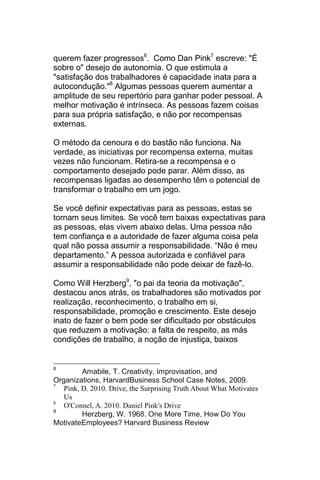 querem fazer progressos6. Como Dan Pink7 escreve: "É
sobre o" desejo de autonomia. O que estimula a
"satisfação dos trabalhadores é capacidade inata para a
autocondução."8 Algumas pessoas querem aumentar a
amplitude de seu repertório para ganhar poder pessoal. A
melhor motivação é intrínseca. As pessoas fazem coisas
para sua própria satisfação, e não por recompensas
externas.

O método da cenoura e do bastão não funciona. Na
verdade, as iniciativas por recompensa externa, muitas
vezes não funcionam. Retira-se a recompensa e o
comportamento desejado pode parar. Além disso, as
recompensas ligadas ao desempenho têm o potencial de
transformar o trabalho em um jogo.

Se você definir expectativas para as pessoas, estas se
tornam seus limites. Se você tem baixas expectativas para
as pessoas, elas vivem abaixo delas. Uma pessoa não
tem confiança e a autoridade de fazer alguma coisa pela
qual não possa assumir a responsabilidade. ―Não é meu
departamento.‖ A pessoa autorizada e confiável para
assumir a responsabilidade não pode deixar de fazê-lo.

Como Will Herzberg9, "o pai da teoria da motivação",
destacou anos atrás, os trabalhadores são motivados por
realização, reconhecimento, o trabalho em si,
responsabilidade, promoção e crescimento. Este desejo
inato de fazer o bem pode ser dificultado por obstáculos
que reduzem a motivação: a falta de respeito, as más
condições de trabalho, a noção de injustiça, baixos


6
         Amabile, T. Creativity, Improvisation, and
Organizations, HarvardBusiness School Case Notes, 2009.
7
   Pink, D. 2010. Drive, the Surprising Truth About What Motivates
   Us
8
   O'Connel, A. 2010. Daniel Pink's Drive
9
         Herzberg, W. 1968. One More Time, How Do You
MotivateEmployees? Harvard Business Review
 