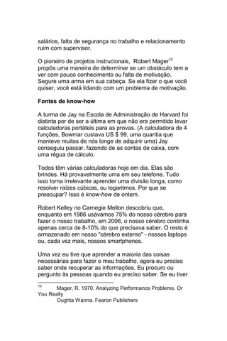 salários, falta de segurança no trabalho e relacionamento
ruim com supervisor.

O pioneiro de projetos instrucionais, Robert Mager10
propôs uma maneira de determinar se um obstáculo tem a
ver com pouco conhecimento ou falta de motivação.
Segure uma arma em sua cabeça. Se ela fizer o que você
quiser, você está lidando com um problema de motivação.

Fontes de know-how

A turma de Jay na Escola de Administração de Harvard foi
distinta por de ser a última em que não era permitido levar
calculadoras portáteis para as provas. (A calculadora de 4
funções, Bowmar custava US $ 99, uma quantia que
manteve muitos de nós longe de adquirir uma) Jay
conseguiu passar, fazendo de as contas de caixa, com
uma régua de cálculo.

Todos têm várias calculadoras hoje em dia. Elas são
brindes. Há provavelmente uma em seu telefone. Tudo
isso torna irrelevante aprender uma divisão longa, como
resolver raízes cúbicas, ou logaritmos. Por que se
preocupar? Isso é know-how de ontem.

Robert Kelley no Carnegie Mellon descobriu que,
enquanto em 1986 usávamos 75% do nosso cérebro para
fazer o nosso trabalho, em 2006, o nosso cérebro continha
apenas cerca de 8-10% do que precisava saber. O resto é
armazenado em nosso "cérebro externo" - nossos laptops
ou, cada vez mais, nossos smartphones.

Uma vez eu tive que aprender a maioria das coisas
necessárias para fazer o meu trabalho, agora eu preciso
saber onde recuperar as informações. Eu procuro ou
pergunto às pessoas quando eu preciso saber. Se eu tiver
10
      Mager, R. 1970. Analyzing Performance Problems. Or
You Really
      Oughta Wanna. Fearon Publishers
 