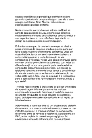 nossas experiências e percebi que eu tmbém estava
gerando oportunidade de aprendizagem para ele e seus
colegas do Internet Time Aliance, entusiastas e
pesquisadores práticos do tema.

Neste momento, ao ver diversos setores do Brasil se
abrindo para as idéias de Jay, entendo que estamos
exatamente no momento de acolhermos seus conceitos e
sua experiência como uma referência importante no
design de nossas práticas de aprendizagem.

Enfrentamos um gap de conhecimento que se alastra
pelas empresas de pequeno, médio e grande porte por
todo o país; vivemos um momento econômico único em
nossa história; temos um sentimento de entusiasmo e
auto-confiança como a muito tempo não se via;
começamos a visualizar nossa veia para o improviso como
um valor criativo potencialmente poderoso; com todas as
dificuldades já temos uma grande parte dos brasileiros
conectados digitalmente em empresas, lan houses ou
telefones celulares; e nem de longe temos a possibilidade
de atender a curto prazo as demandas de formação no
velho estilo face-a-face. Ora, se esta não é a receita ideal
para a aplicabilidade da Aprendizagem Informal, então o
que seria?

Tivemos recentemente a prova disto ao propor um modelo
de aprendizagem informal para uma das maiores
empresas de telecom do Brasil que, insatisfeita com os
resultados antiquados de seus serviços de callcenter,
topou prototipar um workscape aplicado a sua legião de
teleatendentes.

Aproveitando a liberdade que só um projeto-piloto oferece,
dissolvemos uma quinzena de treinamento presencial com
instrutor e projetor, e criamos um fluxo de conversação
recorrente entre os novatos e veteranos. A plataforma de
EAD, antes repleta de conteúdos pedagógicos, foi
esvaziada e serviu de estrutura para que os próprios
 
