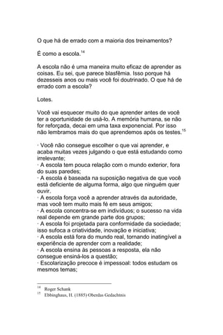 O que há de errado com a maioria dos treinamentos?

É como a escola.14

A escola não é uma maneira muito eficaz de aprender as
coisas. Eu sei, que parece blasfêmia. Isso porque há
dezesseis anos ou mais você foi doutrinado. O que há de
errado com a escola?

Lotes.

Você vai esquecer muito do que aprender antes de você
ter a oportunidade de usá-lo. A memória humana, se não
for reforçada, decai em uma taxa exponencial. Por isso
não lembramos mais do que aprendemos após os testes.15

· Você não consegue escolher o que vai aprender, e
acaba muitas vezes julgando o que está estudando como
irrelevante;
· A escola tem pouca relação com o mundo exterior, fora
do suas paredes;
· A escola é baseada na suposição negativa de que você
está deficiente de alguma forma, algo que ninguém quer
ouvir.
· A escola força você a aprender através da autoridade,
mas você tem muito mais fé em seus amigos;
· A escola concentra-se em indivíduos; o sucesso na vida
real depende em grande parte dos grupos;
· A escola foi projetada para conformidade da sociedade;
isso sufoca a criatividade, inovação e iniciativa;
· A escola está fora do mundo real, tornando inatingível a
experiência de aprender com a realidade;
· A escola ensina às pessoas a resposta, ela não
consegue ensiná-los a questão;
· Escolarização precoce é impessoal: todos estudam os
mesmos temas;

14
     Roger Schank
15
     Ebbinghaus, H. (1885) Oberdas Gedachtnis
 