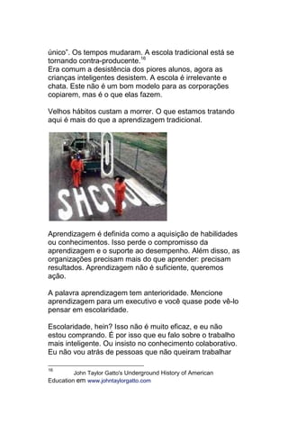 único‖. Os tempos mudaram. A escola tradicional está se
tornando contra-producente.16
Era comum a desistência dos piores alunos, agora as
crianças inteligentes desistem. A escola é irrelevante e
chata. Este não é um bom modelo para as corporações
copiarem, mas é o que elas fazem.

Velhos hábitos custam a morrer. O que estamos tratando
aqui é mais do que a aprendizagem tradicional.




Aprendizagem é definida como a aquisição de habilidades
ou conhecimentos. Isso perde o compromisso da
aprendizagem e o suporte ao desempenho. Além disso, as
organizações precisam mais do que aprender: precisam
resultados. Aprendizagem não é suficiente, queremos
ação.

A palavra aprendizagem tem anterioridade. Mencione
aprendizagem para um executivo e você quase pode vê-lo
pensar em escolaridade.

Escolaridade, hein? Isso não é muito eficaz, e eu não
estou comprando. É por isso que eu falo sobre o trabalho
mais inteligente. Ou insisto no conhecimento colaborativo.
Eu não vou atrás de pessoas que não queiram trabalhar

16
         John Taylor Gatto's Underground History of American
Education em www.johntaylorgatto.com
 