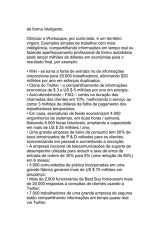 de forma inteligente.

Otimizar o Workscape, por outro lado, é um território
virgem. Exemplos simples de trabalhar com mais
inteligência, compartilhando informações em tempo real ou
fazendo aperfeiçoamento profissional de forma autodidata
pode lançar milhões de dólares em economias para o
resultado final, por exemplo:

• Wiki - se torna a fonte de entrada no de informações
corporativas para 20.000 trabalhadores, eliminando $20
milhões por ano em esforços duplicados;
• Clone do Twitter - o compartilhamento de informações
economiza de $ 3 a US $ 5 milhões por ano em energia;
• Auto-atendimento - FAQ – cortes na duração das
chamadas dos clientes em 10%, melhorando o serviço ao
cortar 3 milhões de dólares da folha de pagamento dos
trabalhadores temporários;
• Em casa, assinaturas de feeds economizam 4.000
engenheiros de sistemas, em duas horas / semana,
liberando 8.000 horas faturáveis, ampliando a capacidade
em mais de US $ 25 milhões / ano;
• Uma grande empresa de bens de consumo tem 50% de
seus terceirizados de P & D voltados para os clientes,
economizando em pessoal e aumentando a inovação;
• A empresa nacional de telecomunicações de suporte de
desempenho utilizada para reduzir a taxa de erros de
entrada de ordem de 30% para 6% (uma redução de 80%)
em 6 meses;
• 3.000 comunidades de prática incorporadas em uma
grande fábrica geraram mais de US $ 75 milhões em
poupança;
• Mais de 2.000 funcionários da Best Buy forneceram mais
de 20.000 respostas a consultas de clientes usando o
Twitter;
• 7.000 trabalhadores de uma grande empresa de seguros
estão compartilhando informações em tempo quase real
via Twitter.
 