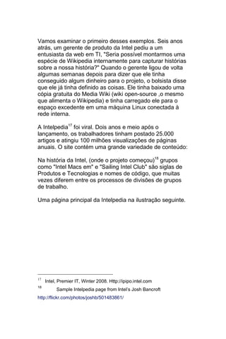 Vamos examinar o primeiro desses exemplos. Seis anos
atrás, um gerente de produto da Intel pediu a um
entusiasta da web em TI, "Seria possível montarmos uma
espécie de Wikipedia internamente para capturar histórias
sobre a nossa história?" Quando o gerente ligou de volta
algumas semanas depois para dizer que ele tinha
conseguido algum dinheiro para o projeto, o bolsista disse
que ele já tinha definido as coisas. Ele tinha baixado uma
cópia gratuita do Media Wiki (wiki open-source ,o mesmo
que alimenta o Wikipedia) e tinha carregado ele para o
espaço excedente em uma máquina Linux conectada à
rede interna.

A Intelpedia17 foi viral. Dois anos e meio após o
lançamento, os trabalhadores tinham postado 25.000
artigos e atingiu 100 milhões visualizações de páginas
anuais. O site contém uma grande variedade de conteúdo:

Na história da Intel, (onde o projeto começou)18 grupos
como "Intel Macs em" e "Sailing Intel Club" são siglas de
Produtos e Tecnologias e nomes de código, que muitas
vezes diferem entre os processos de divisões de grupos
de trabalho.

Uma página principal da Intelpedia na ilustração seguinte.




     Intel, Premier IT, Winter 2008. Http://ipipo.intel.com
17

18
          Sample Intelpedia page from Intel’s Josh Bancroft
http://flickr.com/photos/joshb/501483861/
 