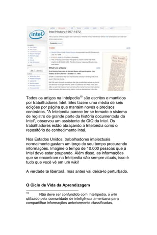 Todos os artigos na Intelpedia19 são escritos e mantidos
por trabalhadores Intel. Eles fazem uma média de seis
edições por página que mantém novos e precisos
conteúdos. "A Intelpedia parece ter se tornado o sistema
de registro de grande parte da história documentada da
Intel", observou um assistente de CIO da Intel. Os
trabalhadores estão abraçando a Intelpedia como o
repositório de conhecimento Intel.

Nos Estados Unidos, trabalhadores intelectuais
normalmente gastam um terço de seu tempo procurando
informações. Imagine o tempo de 10.000 pessoas que a
Intel deve estar poupando. Além disso, as informações
que se encontram na Intelpedia são sempre atuais, isso é
tudo que você vê em um wiki!

A verdade te libertará, mas antes vai deixá-lo perturbado.


O Ciclo de Vida da Aprendizagem
19
         Não deve ser confundido com Intellipedia, o wiki
utilizado pela comunidade de inteligência americana para
compartilhar informações anteriormente classificadas.
 