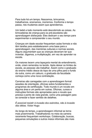 Para tudo há um tempo. Nascemos, brincamos,
trabalhamos, ensinamos, morremos. Conforme o tempo
passa, nós mudamos assim que aprendemos.

Um bebê a todo momento está descobrindo as coisas. As
brincadeiras de criança para os pré-escolares são
aprendizagem disfarçada: Eles dedicam o seu tempo para
experimentar e compreender o seu mundo.

Crianças em idade escolar frequentam aulas formais e não
têm tarefas para estabelecerem uma base para a
aprendizagem, das memórias culturais e normas sociais.
Alguns argumentam que as crianças deveriam ter que
inventar, digamos, a multiplicação, em vez de aprender na
escola.

Os maiores tecem uma tapeçaria mental de entendimento,
onde, criam remendos no tecido. Após deixar os limites da
escola, as pessoas vão trabalhar. Assim como o graduado
do ensino médio desce do topo de uma pilha para o fundo
da outra, como um calouro, o graduado da faculdade
começa como uma nova contratação.

Carreiras são carregadas com a aprendizagem formal:
sessões de orientação, oficinas sobre fundamentos e
programas de certificação. Todo mundo é um novato em
alguma área e um perito em outras. Oficinas, cursos e
instruções formais são apropriadas para o novato que
precisa o ponto de vista grande, como uma paisagem para
se conectar e fazer sentido de detalhes.

É possível resistir à invasão dos exércitos, não à invasão
das idéias. Victor Hugo

Ao longo do tempo, a aprendizagem informal se torna
mais proeminente. Trabalhadores no meio da carreira
raramente frequentam workshops. Colaboração, buscas,
pequenas simulações e outros meios informais são mais
 
