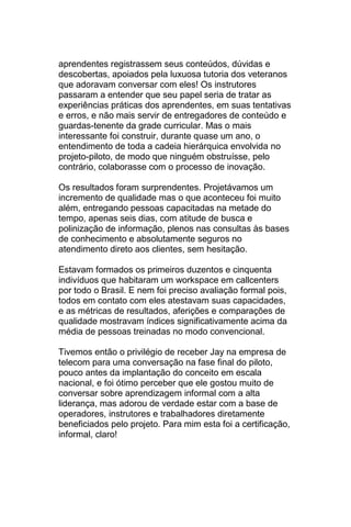 aprendentes registrassem seus conteúdos, dúvidas e
descobertas, apoiados pela luxuosa tutoria dos veteranos
que adoravam conversar com eles! Os instrutores
passaram a entender que seu papel seria de tratar as
experiências práticas dos aprendentes, em suas tentativas
e erros, e não mais servir de entregadores de conteúdo e
guardas-tenente da grade curricular. Mas o mais
interessante foi construir, durante quase um ano, o
entendimento de toda a cadeia hierárquica envolvida no
projeto-piloto, de modo que ninguém obstruísse, pelo
contrário, colaborasse com o processo de inovação.

Os resultados foram surprendentes. Projetávamos um
incremento de qualidade mas o que aconteceu foi muito
além, entregando pessoas capacitadas na metade do
tempo, apenas seis dias, com atitude de busca e
polinização de informação, plenos nas consultas às bases
de conhecimento e absolutamente seguros no
atendimento direto aos clientes, sem hesitação.

Estavam formados os primeiros duzentos e cinquenta
indivíduos que habitaram um workspace em callcenters
por todo o Brasil. E nem foi preciso avaliação formal pois,
todos em contato com eles atestavam suas capacidades,
e as métricas de resultados, aferições e comparações de
qualidade mostravam índices significativamente acima da
média de pessoas treinadas no modo convencional.

Tivemos então o privilégio de receber Jay na empresa de
telecom para uma conversação na fase final do piloto,
pouco antes da implantação do conceito em escala
nacional, e foi ótimo perceber que ele gostou muito de
conversar sobre aprendizagem informal com a alta
liderança, mas adorou de verdade estar com a base de
operadores, instrutores e trabalhadores diretamente
beneficiados pelo projeto. Para mim esta foi a certificação,
informal, claro!
 