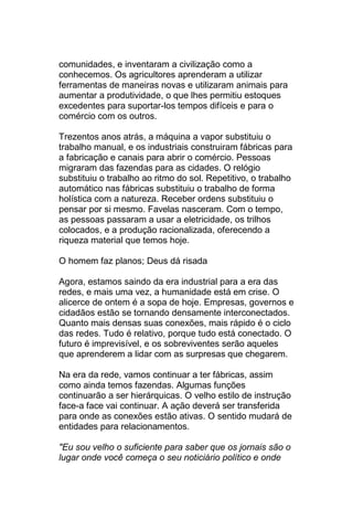 comunidades, e inventaram a civilização como a
conhecemos. Os agricultores aprenderam a utilizar
ferramentas de maneiras novas e utilizaram animais para
aumentar a produtividade, o que lhes permitiu estoques
excedentes para suportar-los tempos difíceis e para o
comércio com os outros.

Trezentos anos atrás, a máquina a vapor substituiu o
trabalho manual, e os industriais construiram fábricas para
a fabricação e canais para abrir o comércio. Pessoas
migraram das fazendas para as cidades. O relógio
substituiu o trabalho ao ritmo do sol. Repetitivo, o trabalho
automático nas fábricas substituiu o trabalho de forma
holística com a natureza. Receber ordens substituiu o
pensar por si mesmo. Favelas nasceram. Com o tempo,
as pessoas passaram a usar a eletricidade, os trilhos
colocados, e a produção racionalizada, oferecendo a
riqueza material que temos hoje.

O homem faz planos; Deus dá risada

Agora, estamos saindo da era industrial para a era das
redes, e mais uma vez, a humanidade está em crise. O
alicerce de ontem é a sopa de hoje. Empresas, governos e
cidadãos estão se tornando densamente interconectados.
Quanto mais densas suas conexões, mais rápido é o ciclo
das redes. Tudo é relativo, porque tudo está conectado. O
futuro é imprevisível, e os sobreviventes serão aqueles
que aprenderem a lidar com as surpresas que chegarem.

Na era da rede, vamos continuar a ter fábricas, assim
como ainda temos fazendas. Algumas funções
continuarão a ser hierárquicas. O velho estilo de instrução
face-a face vai continuar. A ação deverá ser transferida
para onde as conexões estão ativas. O sentido mudará de
entidades para relacionamentos.

"Eu sou velho o suficiente para saber que os jornais são o
lugar onde você começa o seu noticiário político e onde
 