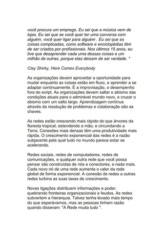 você procura um emprego. Eu sei que a música vem de
lojas. Eu sei que se você quer ter uma conversa com
alguém, você quer ligar para alguém . Eu sei que as
coisas complicadas, como software e enciclopédias têm
de ser criados por profissionais. Nos últimos 15 anos, eu
tive que desaprender cada uma dessas coisas e um
milhão de outras, porque elas deixam de ser verdade. "

Clay Shirky, Here Comes Everybody

As organizações devem aproveitar a oportunidade para
mudar enquanto as coisas estão em fluxo, e aprender a se
adaptar continuamente. É a improvisação, o desempenho
fora do script. As organizações devem saltar o abismo das
condições atuais para o admirável mundo novo, e cruzar o
abismo com um salto largo. Aprendizagem contínua
através da resolução de problemas e colaboração são as
chaves.

As redes estão crescendo mais rápido do que árvores da
floresta tropical, estendendo a mão, e circundando a
Terra. Conexões mais densas têm uma produtividade mais
rápida. O crescimento exponencial das redes é a razão
subjacente pela qual tudo no mundo parece estar se
acelerando.

Redes sociais, redes de computadores, redes de
comunicações, e qualquer outra rede que você possa
pensar são construídas de nós e conectores, e nada mais.
Cada novo nó de uma rede aumenta o valor da rede
global de forma exponencial. A conexão de redes a outras
redes turbina as suas taxas de crescimento.

Novas ligações distribuem informações e poder,
quebrando fronteiras organizacionais e feudos. As redes
subvertem a hierarquia. Talvez tenha levado mais tempo
do que esperávamos, mas as pessoas tinham razão
quando disseram: "A Rede muda tudo ".
 