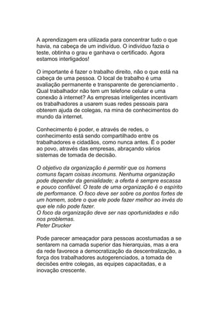 A aprendizagem era utilizada para concentrar tudo o que
havia, na cabeça de um indivíduo. O indivíduo fazia o
teste, obtinha o grau e ganhava o certificado. Agora
estamos interligados!

O importante é fazer o trabalho direito, não o que está na
cabeça de uma pessoa. O local de trabalho é uma
avaliação permanente e transparente de gerenciamento .
Qual trabalhador não tem um telefone celular e uma
conexão à internet? As empresas inteligentes incentivam
os trabalhadores a usarem suas redes pessoais para
obterem ajuda de colegas, na mina de conhecimentos do
mundo da internet.

Conhecimento é poder, e através de redes, o
conhecimento está sendo compartilhado entre os
trabalhadores e cidadãos, como nunca antes. É o poder
ao povo, através das empresas, abraçando vários
sistemas de tomada de decisão.

O objetivo da organização é permitir que os homens
comuns façam coisas incomuns. Nenhuma organização
pode depender da genialidade; a oferta é sempre escassa
e pouco confiável. O teste de uma organização é o espírito
de performance. O foco deve ser sobre os pontos fortes de
um homem, sobre o que ele pode fazer melhor ao invés do
que ele não pode fazer.
O foco da organização deve ser nas oportunidades e não
nos problemas.
Peter Drucker

Pode parecer ameaçador para pessoas acostumadas a se
sentarem na camada superior das hierarquias, mas a era
da rede favorece a democratização da descentralização, a
força dos trabalhadores autogerenciados, a tomada de
decisões entre colegas, as equipes capacitadas, e a
inovação crescente.
 