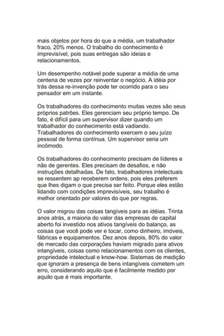 mais objetos por hora do que a média, um trabalhador
fraco, 20% menos. O trabalho do conhecimento é
imprevisível, pois suas entregas são ideias e
relacionamentos.

Um desempenho notável pode superar a média de uma
centena de vezes por reinventar o negócio. A idéia por
trás dessa re-invenção pode ter ocorrido para o seu
pensador em um instante.

Os trabalhadores do conhecimento muitas vezes são seus
próprios patrões. Eles gerenciam seu próprio tempo. De
fato, é difícil para um supervisor dizer quando um
trabalhador do conhecimento está vadiando.
Trabalhadores do conhecimento exercem o seu juízo
pessoal de forma contínua. Um supervisor seria um
incômodo.

Os trabalhadores do conhecimento precisam de líderes e
não de gerentes. Eles precisam de desafios, e não
instruções detalhadas. De fato, trabalhadores intelectuais
se ressentem ap receberem ordens, pois eles preferem
que lhes digam o que precisa ser feito. Porque eles estão
lidando com condições imprevisíveis, seu trabalho é
melhor orientado por valores do que por regras.

O valor migrou das coisas tangíveis para as idéias. Trinta
anos atrás, a maioria do valor das empresas de capital
aberto foi investido nos ativos tangíveis do balanço, as
coisas que você pode ver e tocar, como dinheiro, imóveis,
fábricas e equipamentos. Dez anos depois, 80% do valor
de mercado das corporações haviam migrado para ativos
intangíveis, coisas como relacionamentos com os clientes,
propriedade intelectual e know-how. Sistemas de medição
que ignoram a presença de bens intangíveis cometem um
erro, considerando aquilo que é facilmente medido por
aquilo que é mais importante.
 