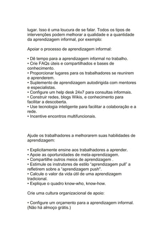 lugar. Isso é uma loucura de se falar. Todos os tipos de
intervenções podem melhorar a qualidade e a quantidade
da aprendizagem informal, por exemplo:

Apoiar o processo de aprendizagem informal:

• Dê tempo para a aprendizagem informal no trabalho.
• Crie FAQs úteis e compartilhados e bases de
conhecimento.
• Proporcionar lugares para os trabalhadores se reunirem
e aprenderem.
• Suplemento de aprendizagem autodirigida com mentores
e especialistas.
• Configure um help desk 24x7 para consultas informais.
• Construir redes, blogs Wikis, e conhecimento para
facilitar a descoberta.
• Use tecnologia inteligente para facilitar a colaboração e a
rede.
• Incentive encontros multifuncionais.



Ajude os trabalhadores a melhorarem suas habilidades de
aprendizagem:

• Explicitamente ensine aos trabalhadores a aprender.
• Apoie as oportunidades de meta-aprendizagem.
• Compartilhe outros meios de aprendizagem .
• Estimule os instrutores de estilo ―aprendizagem pull‖ a
refletirem sobre a ―aprendizagem push".
• Calcule o valor da vida útil de uma aprendizagem
tradicional.
• Explique o quadro know-who, know-how.

Crie uma cultura organizacional de apoio:

• Configure um orçamento para a aprendizagem informal.
(Não há almoço grátis.)
 