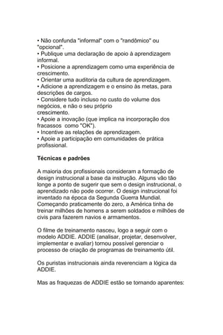• Não confunda "informal" com o "randômico" ou
"opcional".
• Publique uma declaração de apoio à aprendizagem
informal.
• Posicione a aprendizagem como uma experiência de
crescimento.
• Orientar uma auditoria da cultura de aprendizagem.
• Adicione a aprendizagem e o ensino às metas, para
descrições de cargos.
• Considere tudo incluso no custo do volume dos
negócios, e não o seu próprio
crescimento.
• Apoie a inovação (que implica na incorporação dos
fracassos como "OK").
• Incentive as relações de aprendizagem.
• Apoie a participação em comunidades de prática
profissional.

Técnicas e padrões

A maioria dos profissionais consideram a formação de
design instrucional a base da instrução. Alguns vão tão
longe a ponto de sugerir que sem o design instrucional, o
aprendizado não pode ocorrer. O design instrucional foi
inventado na época da Segunda Guerra Mundial.
Começando praticamente do zero, a América tinha de
treinar milhões de homens a serem soldados e milhões de
civis para fazerem navios e armamentos.

O filme de treinamento nasceu, logo a seguir com o
modelo ADDIE. ADDIE (analisar, projetar, desenvolver,
implementar e avaliar) tornou possível gerenciar o
processo de criação de programas de treinamento útil.

Os puristas instrucionais ainda reverenciam a lógica da
ADDIE.

Mas as fraquezas de ADDIE estão se tornando aparentes:
 