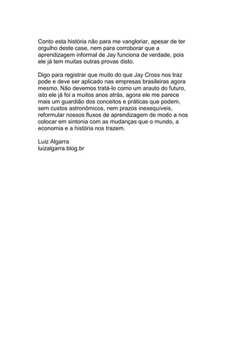 Conto esta história não para me vangloriar, apesar de ter
orgulho deste case, nem para corroborar que a
aprendizagem informal de Jay funciona de verdade, pois
ele já tem muitas outras provas disto.

Digo para registrar que muito do que Jay Cross nos traz
pode e deve ser aplicado nas empresas brasileiras agora
mesmo. Não devemos tratá-lo como um arauto do futuro,
isto ele já foi a muitos anos atrás, agora ele me parece
mais um guardião dos conceitos e práticas que podem,
sem custos astronômicos, nem prazos inexequíveis,
reformular nossos fluxos de aprendizagem de modo a nos
colocar em sintonia com as mudanças que o mundo, a
economia e a história nos trazem.

Luiz Algarra
luizalgarra.blog.br
 