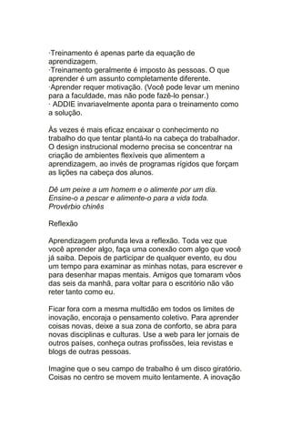 ·Treinamento é apenas parte da equação de
aprendizagem.
·Treinamento geralmente é imposto às pessoas. O que
aprender é um assunto completamente diferente.
·Aprender requer motivação. (Você pode levar um menino
para a faculdade, mas não pode fazê-lo pensar.)
· ADDIE invariavelmente aponta para o treinamento como
a solução.

Às vezes é mais eficaz encaixar o conhecimento no
trabalho do que tentar plantá-lo na cabeça do trabalhador.
O design instrucional moderno precisa se concentrar na
criação de ambientes flexíveis que alimentem a
aprendizagem, ao invés de programas rígidos que forçam
as lições na cabeça dos alunos.

Dê um peixe a um homem e o alimente por um dia.
Ensine-o a pescar e alimente-o para a vida toda.
Provérbio chinês

Reflexão

Aprendizagem profunda leva a reflexão. Toda vez que
você aprender algo, faça uma conexão com algo que você
já saiba. Depois de participar de qualquer evento, eu dou
um tempo para examinar as minhas notas, para escrever e
para desenhar mapas mentais. Amigos que tomaram vôos
das seis da manhã, para voltar para o escritório não vão
reter tanto como eu.

Ficar fora com a mesma multidão em todos os limites de
inovação, encoraja o pensamento coletivo. Para aprender
coisas novas, deixe a sua zona de conforto, se abra para
novas disciplinas e culturas. Use a web para ler jornais de
outros países, conheça outras profissões, leia revistas e
blogs de outras pessoas.

Imagine que o seu campo de trabalho é um disco giratório.
Coisas no centro se movem muito lentamente. A inovação
 