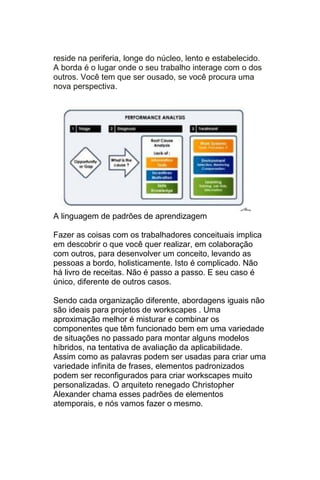 reside na periferia, longe do núcleo, lento e estabelecido.
A borda é o lugar onde o seu trabalho interage com o dos
outros. Você tem que ser ousado, se você procura uma
nova perspectiva.




A linguagem de padrões de aprendizagem

Fazer as coisas com os trabalhadores conceituais implica
em descobrir o que você quer realizar, em colaboração
com outros, para desenvolver um conceito, levando as
pessoas a bordo, holisticamente. Isto é complicado. Não
há livro de receitas. Não é passo a passo. E seu caso é
único, diferente de outros casos.

Sendo cada organização diferente, abordagens iguais não
são ideais para projetos de workscapes . Uma
aproximação melhor é misturar e combinar os
componentes que têm funcionado bem em uma variedade
de situações no passado para montar alguns modelos
híbridos, na tentativa de avaliação da aplicabilidade.
Assim como as palavras podem ser usadas para criar uma
variedade infinita de frases, elementos padronizados
podem ser reconfigurados para criar workscapes muito
personalizadas. O arquiteto renegado Christopher
Alexander chama esses padrões de elementos
atemporais, e nós vamos fazer o mesmo.
 