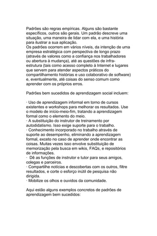 Padrões são regras empíricas. Alguns são bastante
específicos, outros são gerais. Um padrão descreve uma
situação, uma maneira de lidar com ela, e uma história
para ilustrar a sua aplicação.
Os padrões ocorrem em vários níveis, da intenção de uma
empresa estratégica com perspectiva de longo prazo
(através de valores como a confiança nos trabalhadores
ou abertura à mudança), até as questões de infra-
estrutura (tais como acesso completo à Internet e lugares
que servem para atender aspectos práticos do
compartilhamento histórias e uso colaborativo de software)
e, eventualmente, até coisas do senso comum como
aprender com os próprios erros.

Padrões bem sucedidos de aprendizagem social incluem:

· Uso de aprendizagem informal em torno de cursos
existentes e workshops para melhorar os resultados. Use
o modelo de início-meio-fim, tratando a aprendizagem
formal como o elemento do meio.
· A substituição do instrutor de treinamento por
autodidatismo. Isso exige suporte para o trabalho.
· Conhecimento incorporado no trabalho através de
suporte ao desempenho, eliminando a aprendizagem
formal, exceto no caso de aprender onde encontrar as
coisas. Muitas vezes isso envolve substituição de
memorização pela busca em wikis, FAQs, e repositórios
de informações.
· Dê as funções de instrutor e tutor para seus amigos,
colegas e parceiros.
· Compartilhe notícias e descobertas com os outros, filtre
resultados, e corte o esforço inútil de pesquisa não
dirigida.
· Mobilize os olhos e ouvidos da comunidade.

Aqui estão alguns exemplos concretos de padrões de
aprendizagem bem sucedidos:
 