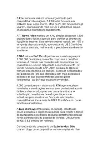 A Intel criou um wiki em toda a organização para
compartilhar informações. A Intelpedia funciona em
software livre, open-source. Mais de 20.000 funcionários já
usaram, economizando mais de US $ 20 milhões anuais
encontrando informações rapidamente.

A T. Rowe Price montou um FAQ simples ajudando 1.500
preparadores fiscais sazonais para auxiliar os clientes na
ligação de suporte. Este serviço simples reduziu em 10% o
tempo de chamada média, economizando US $ 3 milhões
em custos salariais, melhorando a precisão e atendimento
ao cliente.

A SAP criou o SAP Developer Network usado agora por
1.000.000 de clientes para obter respostas a questões
técnicas. A maioria das consultas são respondidas por
consultores e clientes disputando o reconhecimento, em
vez de funcionários da SAP. Além de mais de US $ 50
milhões em economia de salários, questões desdobradas
por pessoas de fora são atendidas com mais precisão e
agilidade do que quando tratadas apenas pelos
funcionários da SAP que estavam envolvidos.

4.000 consultores em sistemas da CGI agora recebem
novidades e atualizações em sua área profissional a partir
de feeds direcionados para sua caixa de entrada. A
substituição de milhares de esforços dispersos e
individuais para atualizar os fluxos de informações
compartilhadas libera mais de US $ 10 milhões em horas
faturáveis anualmente.

A Sun Microsystems utilizou eLearning, estudos de
casos aplicados e experiência guiada para reduzir o tempo
de quinze para seis meses de quota-performance para as
novas contratações do pessoal de vendas. Um aumento
de US $ 3,5 bilhões em receitas.

Comandantes de companhia do Exército dos EUA
criaram blogs para compartilhar as informações do nível
 