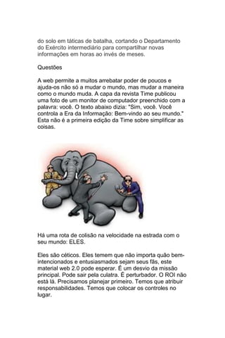 do solo em táticas de batalha, cortando o Departamento
do Exército intermediário para compartilhar novas
informações em horas ao invés de meses.

Questões

A web permite a muitos arrebatar poder de poucos e
ajuda-os não só a mudar o mundo, mas mudar a maneira
como o mundo muda. A capa da revista Time publicou
uma foto de um monitor de computador preenchido com a
palavra: você. O texto abaixo dizia: "Sim, você. Você
controla a Era da Informação: Bem-vindo ao seu mundo."
Esta não é a primeira edição da Time sobre simplificar as
coisas.




Há uma rota de colisão na velocidade na estrada com o
seu mundo: ELES.

Eles são céticos. Eles temem que não importa quão bem-
intencionados e entusiasmados sejam seus fãs, este
material web 2.0 pode esperar. É um desvio da missão
principal. Pode sair pela culatra. É perturbador. O ROI não
está lá. Precisamos planejar primeiro. Temos que atribuir
responsabilidades. Temos que colocar os controles no
lugar.
 