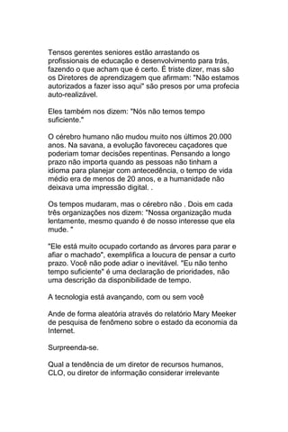Tensos gerentes seniores estão arrastando os
profissionais de educação e desenvolvimento para trás,
fazendo o que acham que é certo. É triste dizer, mas são
os Diretores de aprendizagem que afirmam: "Não estamos
autorizados a fazer isso aqui" são presos por uma profecia
auto-realizável.

Eles também nos dizem: "Nós não temos tempo
suficiente."

O cérebro humano não mudou muito nos últimos 20.000
anos. Na savana, a evolução favoreceu caçadores que
poderiam tomar decisões repentinas. Pensando a longo
prazo não importa quando as pessoas não tinham a
idioma para planejar com antecedência, o tempo de vida
médio era de menos de 20 anos, e a humanidade não
deixava uma impressão digital. .

Os tempos mudaram, mas o cérebro não . Dois em cada
três organizações nos dizem: "Nossa organização muda
lentamente, mesmo quando é de nosso interesse que ela
mude. "

"Ele está muito ocupado cortando as árvores para parar e
afiar o machado", exemplifica a loucura de pensar a curto
prazo. Você não pode adiar o inevitável. "Eu não tenho
tempo suficiente" é uma declaração de prioridades, não
uma descrição da disponibilidade de tempo.

A tecnologia está avançando, com ou sem você

Ande de forma aleatória através do relatório Mary Meeker
de pesquisa de fenômeno sobre o estado da economia da
Internet.

Surpreenda-se.

Qual a tendência de um diretor de recursos humanos,
CLO, ou diretor de informação considerar irrelevante
 