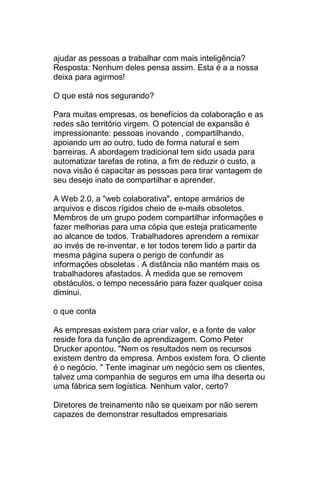 ajudar as pessoas a trabalhar com mais inteligência?
Resposta: Nenhum deles pensa assim. Esta é a a nossa
deixa para agirmos!

O que está nos segurando?

Para muitas empresas, os benefícios da colaboração e as
redes são território virgem. O potencial de expansão é
impressionante: pessoas inovando , compartilhando,
apoiando um ao outro, tudo de forma natural e sem
barreiras. A abordagem tradicional tem sido usada para
automatizar tarefas de rotina, a fim de reduzir o custo, a
nova visão é capacitar as pessoas para tirar vantagem de
seu desejo inato de compartilhar e aprender.

A Web 2.0, a "web colaborativa", entope armários de
arquivos e discos rígidos cheio de e-mails obsoletos.
Membros de um grupo podem compartilhar informações e
fazer melhorias para uma cópia que esteja praticamente
ao alcance de todos. Trabalhadores aprendem a remixar
ao invés de re-inventar, e ter todos terem lido a partir da
mesma página supera o perigo de confundir as
informações obsoletas . A distância não mantém mais os
trabalhadores afastados. À medida que se removem
obstáculos, o tempo necessário para fazer qualquer coisa
diminui.

o que conta

As empresas existem para criar valor, e a fonte de valor
reside fora da função de aprendizagem. Como Peter
Drucker apontou, "Nem os resultados nem os recursos
existem dentro da empresa. Ambos existem fora. O cliente
é o negócio. " Tente imaginar um negócio sem os clientes,
talvez uma companhia de seguros em uma ilha deserta ou
uma fábrica sem logística. Nenhum valor, certo?

Diretores de treinamento não se queixam por não serem
capazes de demonstrar resultados empresariais
 